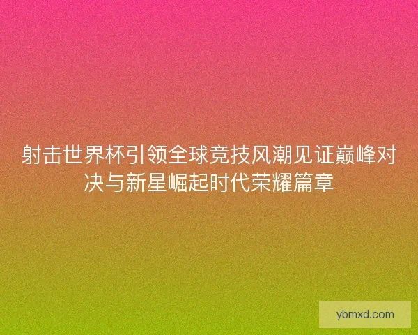 射击世界杯引领全球竞技风潮见证巅峰对决与新星崛起时代荣耀篇章