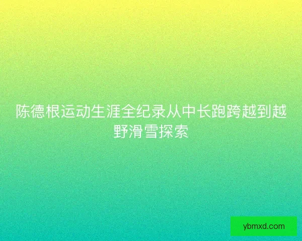 陈德根运动生涯全纪录从中长跑跨越到越野滑雪探索